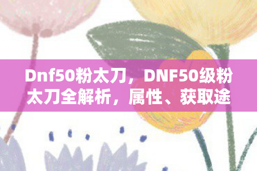 Dnf50粉太刀,DNF50级粉太刀全解析,属性、获取途径与战斗应用 Dnf50粉太刀,DNF50级粉太刀全解析,属性、获取途径与战斗应用