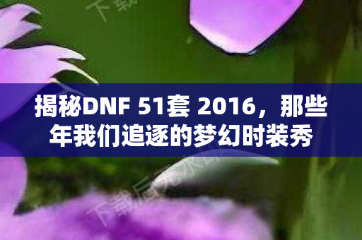 揭秘DNF 51套 2016,那些年我们追逐的梦幻时装秀 揭秘DNF 51套 2016,那些年我们追逐的梦幻时装秀