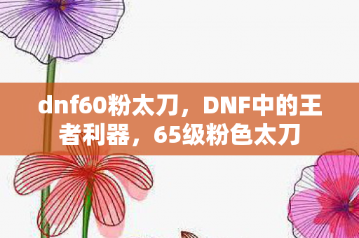 dnf60粉太刀,DNF中的王者利器,65级粉色太刀 dnf60粉太刀,DNF中的王者利器,65级粉色太刀