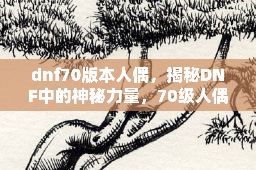 dnf70版本人偶,揭秘DNF中的神秘力量,70级人偶的崛起与影响 dnf70版本人偶,揭秘DNF中的神秘力量,70级人偶的崛起与影响