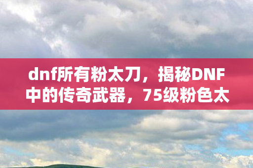 dnf所有粉太刀,揭秘DNF中的传奇武器,75级粉色太刀 dnf所有粉太刀,揭秘DNF中的传奇武器,75级粉色太刀
