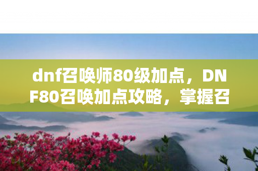 dnf召唤师80级加点，DNF80召唤加点攻略，掌握召唤技能的正确姿势