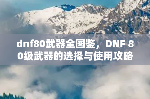 dnf80武器全图鉴,DNF 80级武器的选择与使用攻略 dnf80武器全图鉴,DNF 80级武器的选择与使用攻略
