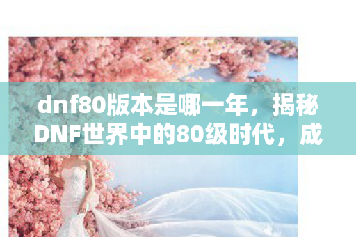 dnf80版本是哪一年,揭秘DNF世界中的80级时代,成长与挑战并存的新篇章 dnf80版本是哪一年,揭秘DNF世界中的80级时代,成长与挑战并存的新篇章