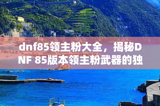 dnf85领主粉大全,揭秘DNF 85版本领主粉武器的独特魅力与获取攻略 dnf85领主粉大全,揭秘DNF 85版本领主粉武器的独特魅力与获取攻略