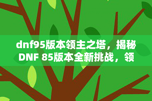 dnf95版本领主之塔,揭秘DNF 85版本全新挑战,领主之塔 dnf95版本领主之塔,揭秘DNF 85版本全新挑战,领主之塔