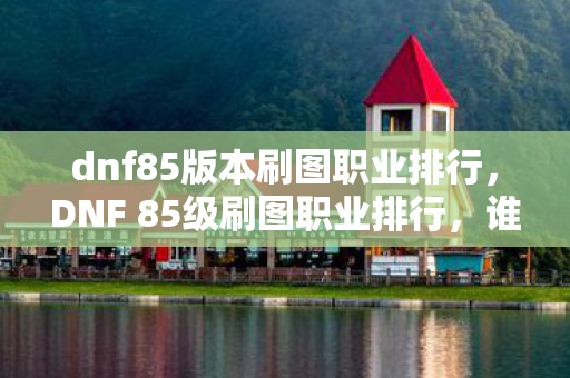 dnf85版本刷图职业排行,DNF 85级刷图职业排行,谁主沉浮?谁领风骚? dnf85版本刷图职业排行,DNF 85级刷图职业排行,谁主沉浮?谁领风骚?
