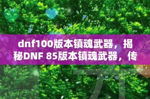 dnf100版本镇魂武器,揭秘DNF 85版本镇魂武器,传奇装备背后的故事与攻略 dnf100版本镇魂武器,揭秘DNF 85版本镇魂武器,传奇装备背后的故事与攻略