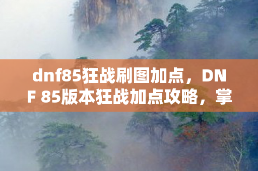 dnf85狂战刷图加点，DNF 85版本狂战加点攻略，掌握核心技能，轻松提升战斗力！