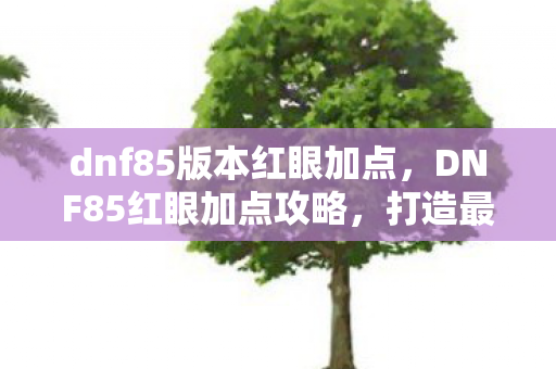 dnf85版本红眼加点,DNF85红眼加点攻略,打造最强战斗体验 dnf85版本红眼加点,DNF85红眼加点攻略,打造最强战斗体验