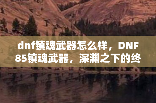 dnf镇魂武器怎么样,DNF85镇魂武器,深渊之下的终极利器 dnf镇魂武器怎么样,DNF85镇魂武器,深渊之下的终极利器