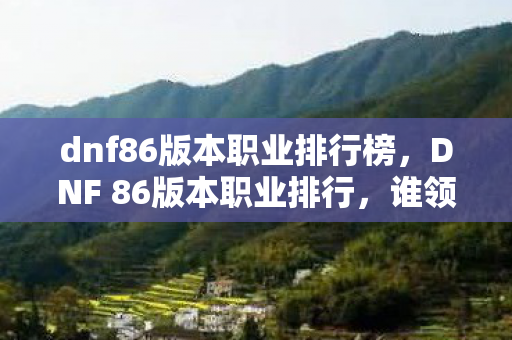 dnf86版本职业排行榜,DNF 86版本职业排行,谁领风骚,谁居末流? dnf86版本职业排行榜,DNF 86版本职业排行,谁领风骚,谁居末流?