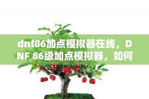 dnf86加点模拟器在线，DNF 86级加点模拟器，如何巧妙分配属性点以提升角色实力？