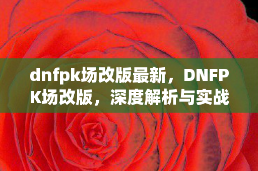 dnfpk场改版最新,DNFPK场改版,深度解析与实战指南 dnfpk场改版最新,DNFPK场改版,深度解析与实战指南