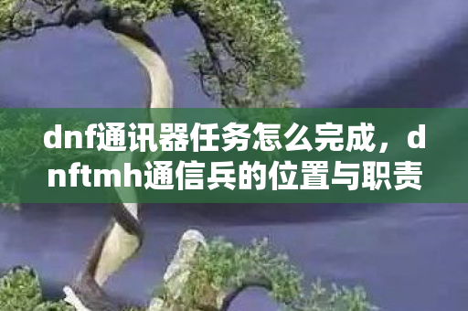 dnf通讯器任务怎么完成，dnftmh通信兵的位置与职责解析