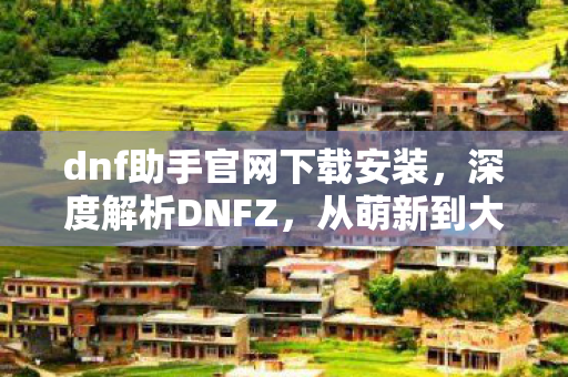 dnf助手官网下载安装,深度解析DNFZ,从萌新到大佬的全方位攻略 dnf助手官网下载安装,深度解析DNFZ,从萌新到大佬的全方位攻略