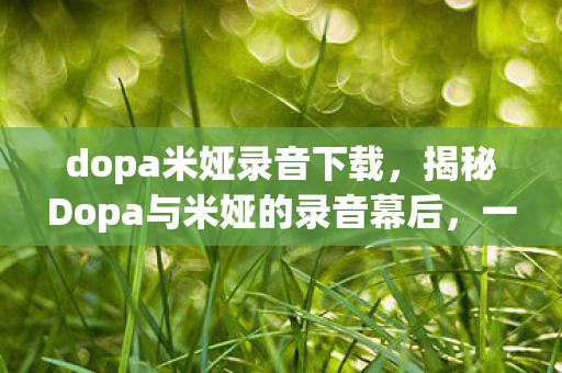 dopa米娅录音下载,揭秘Dopa与米娅的录音幕后,一段传奇的合作之旅 dopa米娅录音下载,揭秘Dopa与米娅的录音幕后,一段传奇的合作之旅