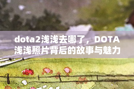 dota2浅浅去哪了,DOTA浅浅照片背后的故事与魅力 dota2浅浅去哪了,DOTA浅浅照片背后的故事与魅力