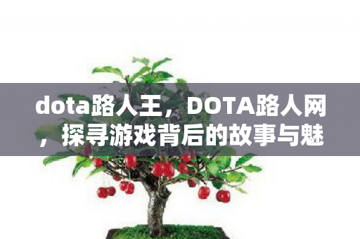 dota路人王,DOTA路人网,探寻游戏背后的故事与魅力 dota路人王,DOTA路人网,探寻游戏背后的故事与魅力