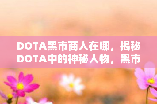 DOTA黑市商人在哪,揭秘DOTA中的神秘人物,黑市商人 DOTA黑市商人在哪,揭秘DOTA中的神秘人物,黑市商人