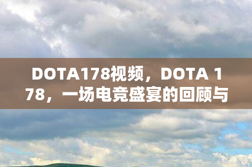 DOTA178视频，DOTA 178，一场电竞盛宴的回顾与展望