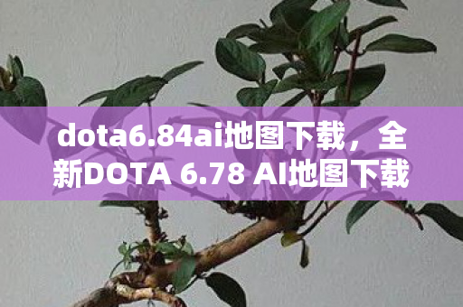 dota6.84ai地图下载，全新DOTA 6.78 AI地图下载指南，进阶游戏，体验无限可能