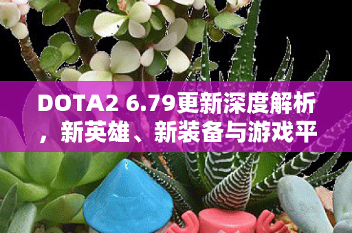 DOTA2 6.79更新深度解析，新英雄、新装备与游戏平衡性的调整