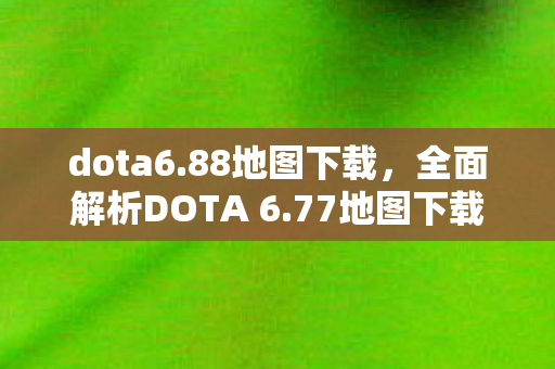 dota6.88地图下载,全面解析DOTA 6.77地图下载及更新内容 dota6.88地图下载,全面解析DOTA 6.77地图下载及更新内容