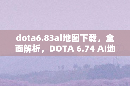 dota6.83ai地图下载,全面解析,DOTA 6.74 AI地图下载及体验 dota6.83ai地图下载,全面解析,DOTA 6.74 AI地图下载及体验