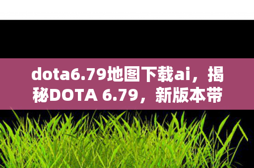 dota6.79地图下载ai,揭秘DOTA 6.79,新版本带来的惊喜与挑战 dota6.79地图下载ai,揭秘DOTA 6.79,新版本带来的惊喜与挑战