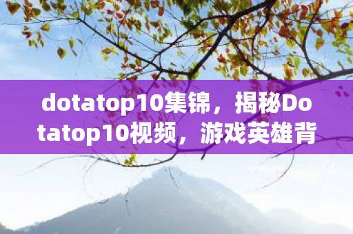 dotatop10集锦,揭秘Dotatop10视频,游戏英雄背后的故事与战术解析 dotatop10集锦,揭秘Dotatop10视频,游戏英雄背后的故事与战术解析