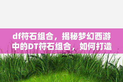 df符石组合,揭秘梦幻西游中的DT符石组合,如何打造最强战力? df符石组合,揭秘梦幻西游中的DT符石组合,如何打造最强战力?