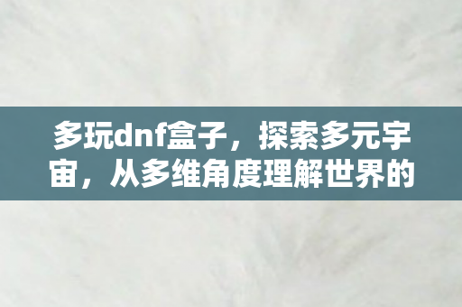 多玩dnf盒子,探索多元宇宙,从多维角度理解世界的无限可能 多玩dnf盒子,探索多元宇宙,从多维角度理解世界的无限可能