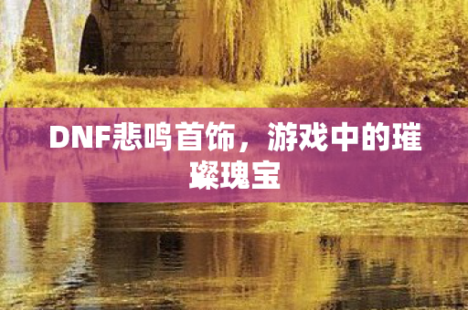DNF悲鸣首饰,游戏中的璀璨瑰宝 DNF悲鸣首饰,游戏中的璀璨瑰宝