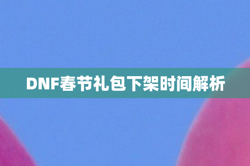 DNF春节礼包下架时间解析 DNF春节礼包下架时间解析