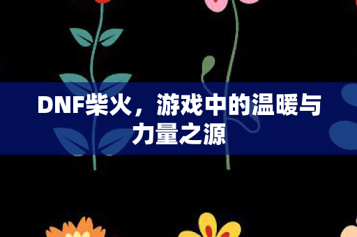 DNF柴火,游戏中的温暖与力量之源 DNF柴火,游戏中的温暖与力量之源