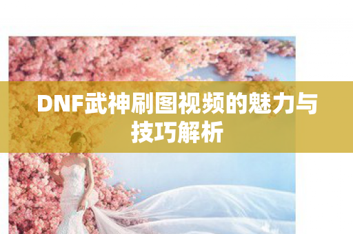DNF武神刷图视频的魅力与技巧解析 DNF武神刷图视频的魅力与技巧解析