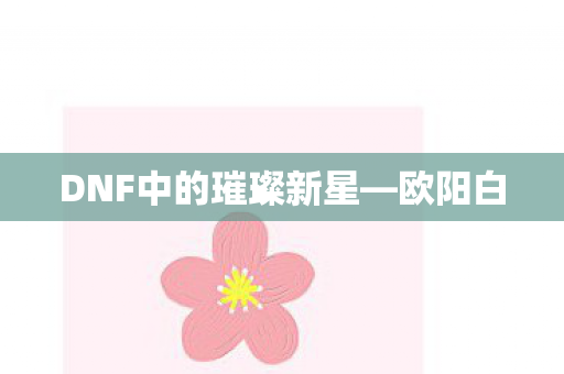 DNF中的璀璨新星—欧阳白 DNF中的璀璨新星—欧阳白