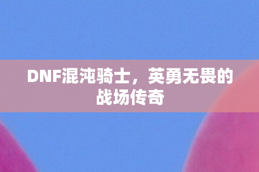 DNF混沌骑士,英勇无畏的战场传奇 DNF混沌骑士,英勇无畏的战场传奇