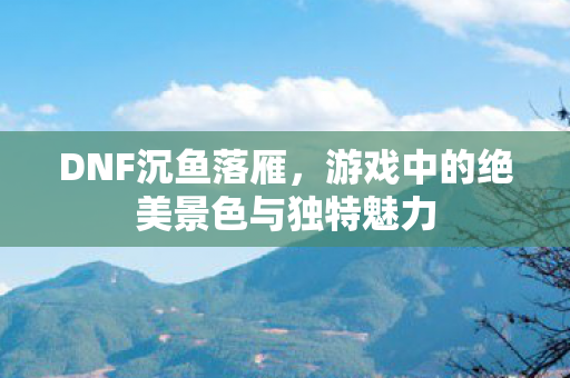 DNF沉鱼落雁,游戏中的绝美景色与独特魅力 DNF沉鱼落雁,游戏中的绝美景色与独特魅力