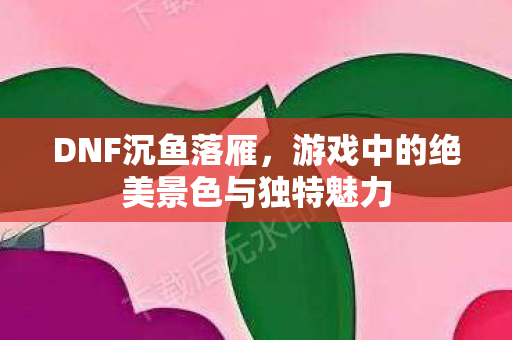 DNF沉鱼落雁,游戏中的绝美景色与独特魅力 DNF沉鱼落雁,游戏中的绝美景色与独特魅力