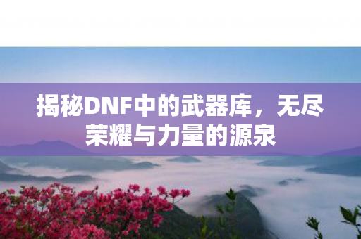 揭秘DNF中的武器库，无尽荣耀与力量的源泉