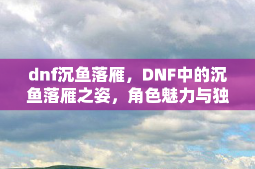 dnf沉鱼落雁,DNF中的沉鱼落雁之姿,角色魅力与独特风采 dnf沉鱼落雁,DNF中的沉鱼落雁之姿,角色魅力与独特风采