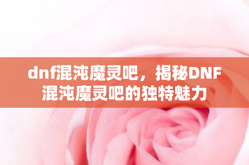 dnf混沌魔灵吧,揭秘DNF混沌魔灵吧的独特魅力 dnf混沌魔灵吧,揭秘DNF混沌魔灵吧的独特魅力