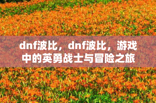 dnf波比,dnf波比,游戏中的英勇战士与冒险之旅 dnf波比,dnf波比,游戏中的英勇战士与冒险之旅