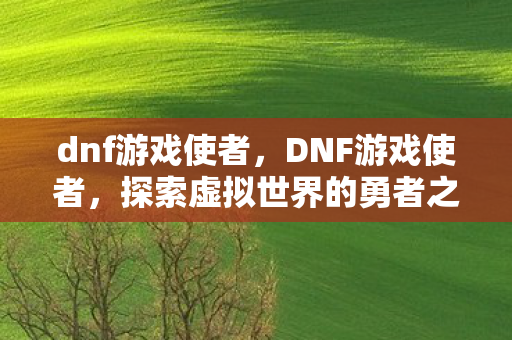 dnf游戏使者,DNF游戏使者,探索虚拟世界的勇者之旅 dnf游戏使者,DNF游戏使者,探索虚拟世界的勇者之旅