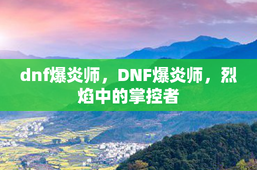 dnf爆炎师,DNF爆炎师,烈焰中的掌控者 dnf爆炎师,DNF爆炎师,烈焰中的掌控者