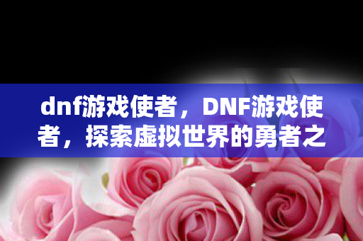 dnf游戏使者，DNF游戏使者，探索虚拟世界的勇者之旅