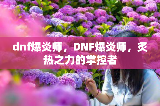 dnf爆炎师,DNF爆炎师,炙热之力的掌控者 dnf爆炎师,DNF爆炎师,炙热之力的掌控者