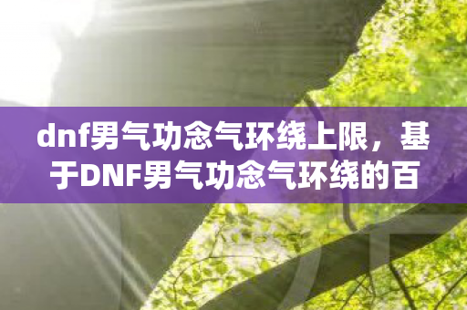 dnf男气功念气环绕上限,基于DNF男气功念气环绕的百度搜索下拉词的文章标题及内容 dnf男气功念气环绕上限,基于DNF男气功念气环绕的百度搜索下拉词的文章标题及内容